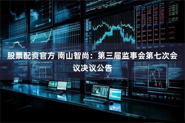 股票配资官方 南山智尚：第三届监事会第七次会议决议公告