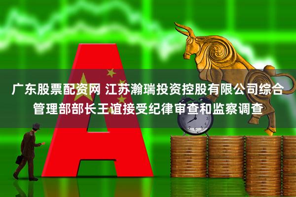 广东股票配资网 江苏瀚瑞投资控股有限公司综合管理部部长王谊接受纪律审查和监察调查