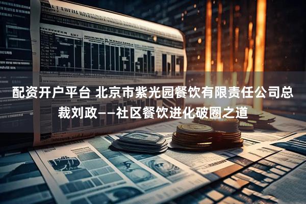 配资开户平台 北京市紫光园餐饮有限责任公司总裁刘政——社区餐饮进化破圈之道