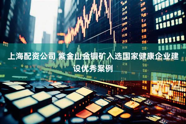 上海配资公司 紫金山金铜矿入选国家健康企业建设优秀案例