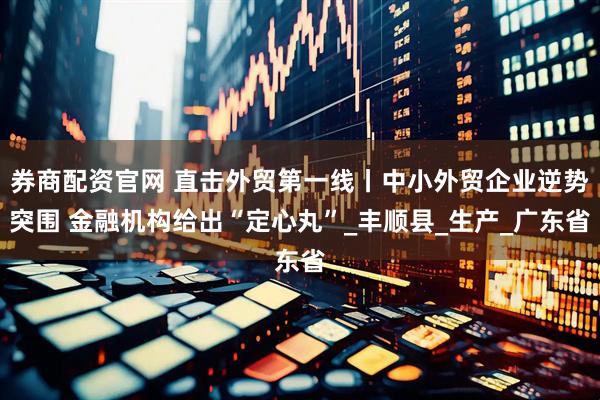 券商配资官网 直击外贸第一线丨中小外贸企业逆势突围 金融机构给出“定心丸”_丰顺县_生产_广东省