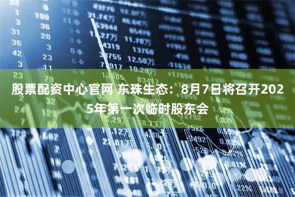 股票配资中心官网 东珠生态：8月7日将召开2025年第一次临时股东会