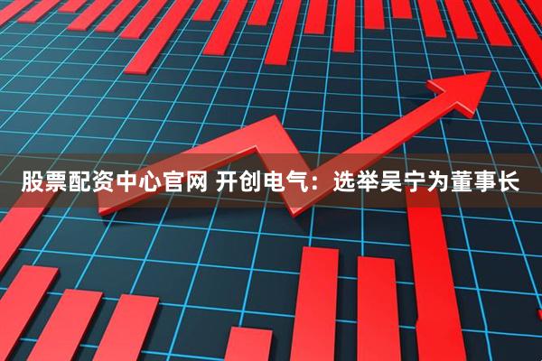 股票配资中心官网 开创电气：选举吴宁为董事长