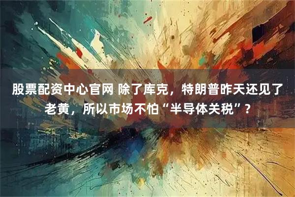股票配资中心官网 除了库克，特朗普昨天还见了老黄，所以市场不怕“半导体关税”？