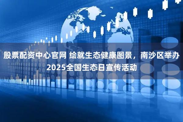 股票配资中心官网 绘就生态健康图景，南沙区举办2025全国生态日宣传活动