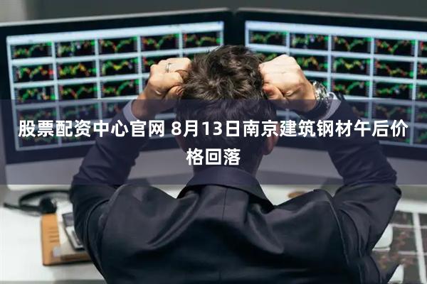 股票配资中心官网 8月13日南京建筑钢材午后价格回落