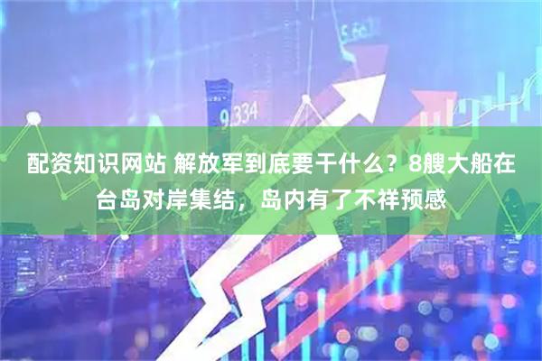配资知识网站 解放军到底要干什么？8艘大船在台岛对岸集结，岛内有了不祥预感