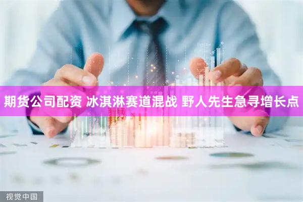 期货公司配资 冰淇淋赛道混战 野人先生急寻增长点