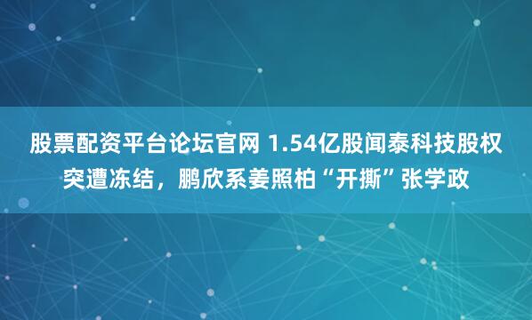 股票配资平台论坛官网 1.54亿股闻泰科技股权突遭冻结，鹏欣系姜照柏“开撕”张学政