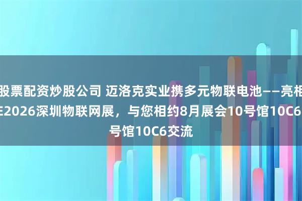 股票配资炒股公司 迈洛克实业携多元物联电池——亮相IOTE2026深圳物联网展，与您相约8月展会10号馆10C6交流