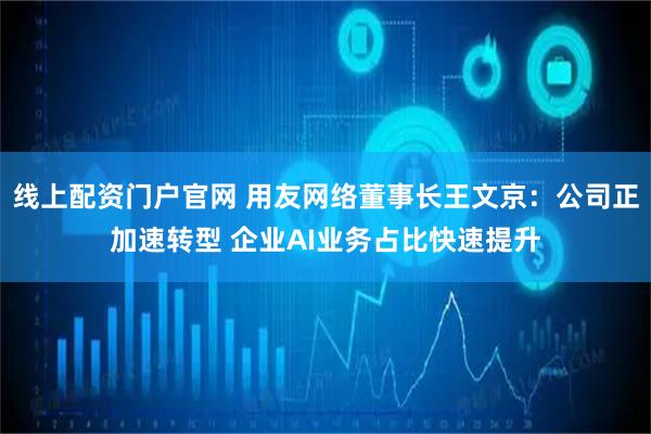 线上配资门户官网 用友网络董事长王文京：公司正加速转型 企业AI业务占比快速提升