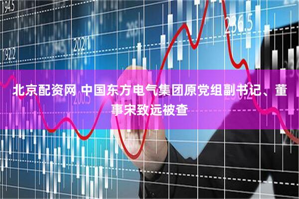 北京配资网 中国东方电气集团原党组副书记、董事宋致远被查