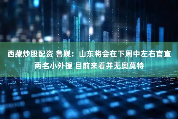 西藏炒股配资 鲁媒：山东将会在下周中左右官宣两名小外援 目前来看并无奥莫特