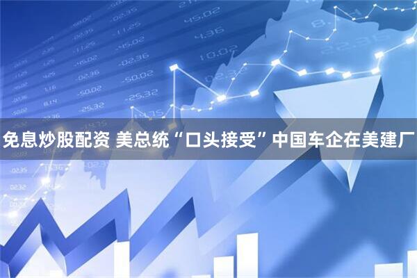 免息炒股配资 美总统“口头接受”中国车企在美建厂