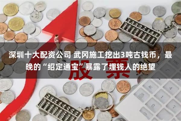 深圳十大配资公司 武冈施工挖出3吨古钱币，最晚的“绍定通宝”暴露了埋钱人的绝望