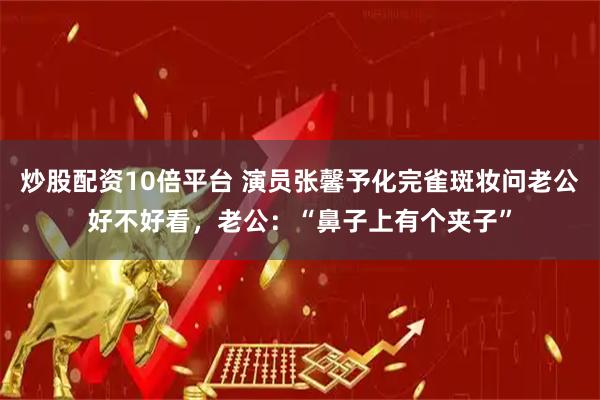 炒股配资10倍平台 演员张馨予化完雀斑妆问老公好不好看，老公：“鼻子上有个夹子”